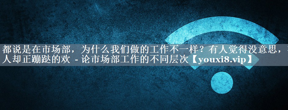 都说是在市场部，为什么我们做的工作不一样？有人觉得没意思，有人却正蹦跶的欢  - 论市场部工作的不同层次